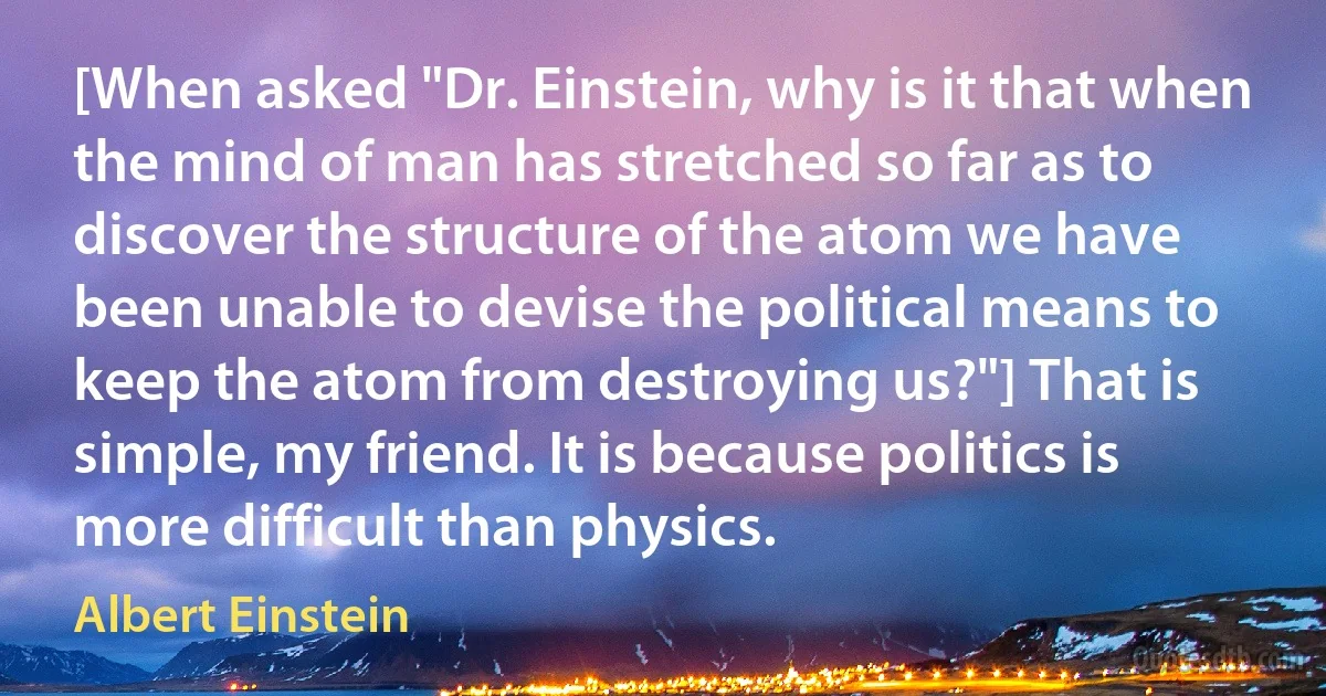 [When asked "Dr. Einstein, why is it that when the mind of man has stretched so far as to discover the structure of the atom we have been unable to devise the political means to keep the atom from destroying us?"] That is simple, my friend. It is because politics is more difficult than physics. (Albert Einstein)