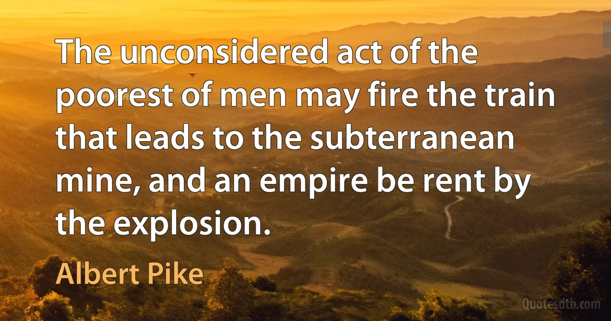 The unconsidered act of the poorest of men may fire the train that leads to the subterranean mine, and an empire be rent by the explosion. (Albert Pike)