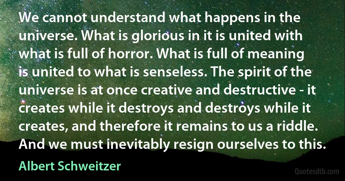 We cannot understand what happens in the universe. What is glorious in it is united with what is full of horror. What is full of meaning is united to what is senseless. The spirit of the universe is at once creative and destructive - it creates while it destroys and destroys while it creates, and therefore it remains to us a riddle. And we must inevitably resign ourselves to this. (Albert Schweitzer)