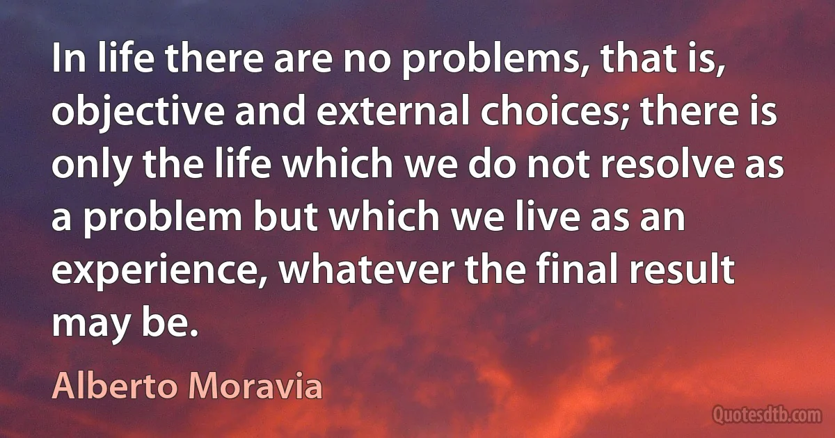 In life there are no problems, that is, objective and external choices; there is only the life which we do not resolve as a problem but which we live as an experience, whatever the final result may be. (Alberto Moravia)