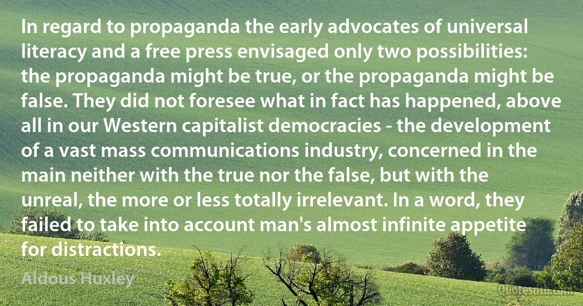 In regard to propaganda the early advocates of universal literacy and a free press envisaged only two possibilities: the propaganda might be true, or the propaganda might be false. They did not foresee what in fact has happened, above all in our Western capitalist democracies - the development of a vast mass communications industry, concerned in the main neither with the true nor the false, but with the unreal, the more or less totally irrelevant. In a word, they failed to take into account man's almost infinite appetite for distractions. (Aldous Huxley)