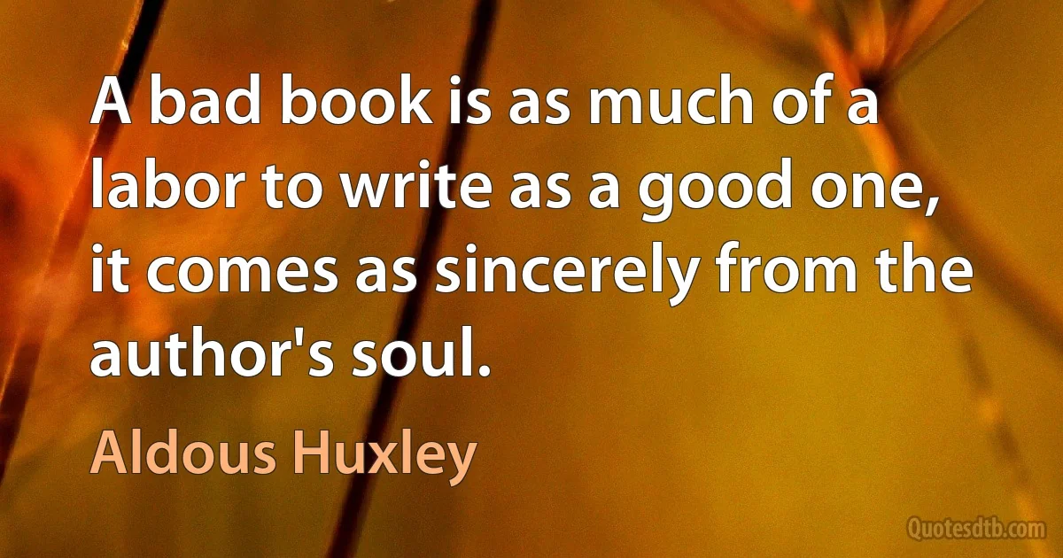 A bad book is as much of a labor to write as a good one, it comes as sincerely from the author's soul. (Aldous Huxley)