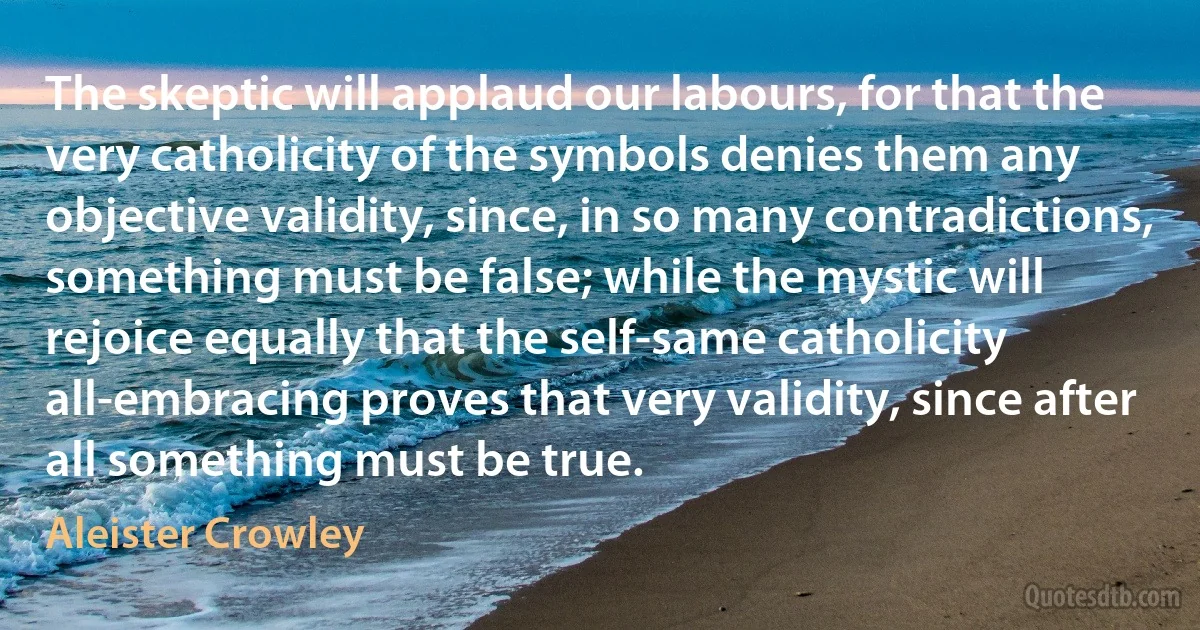 The skeptic will applaud our labours, for that the very catholicity of the symbols denies them any objective validity, since, in so many contradictions, something must be false; while the mystic will rejoice equally that the self-same catholicity all-embracing proves that very validity, since after all something must be true. (Aleister Crowley)