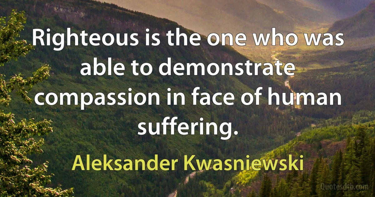 Righteous is the one who was able to demonstrate compassion in face of human suffering. (Aleksander Kwasniewski)