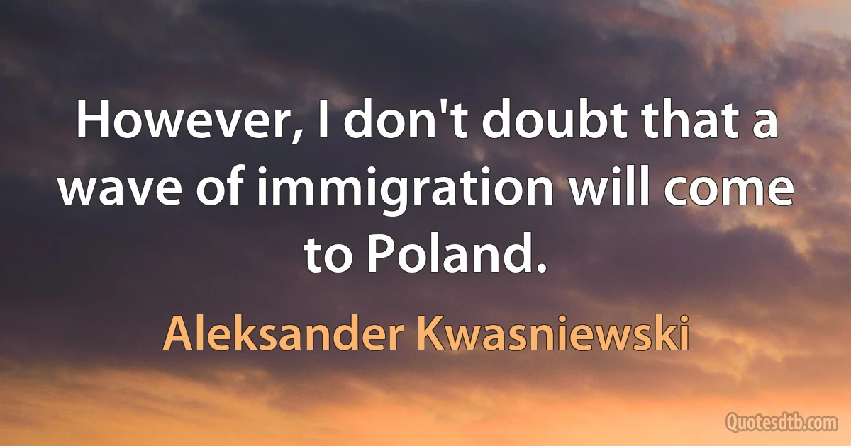 However, I don't doubt that a wave of immigration will come to Poland. (Aleksander Kwasniewski)