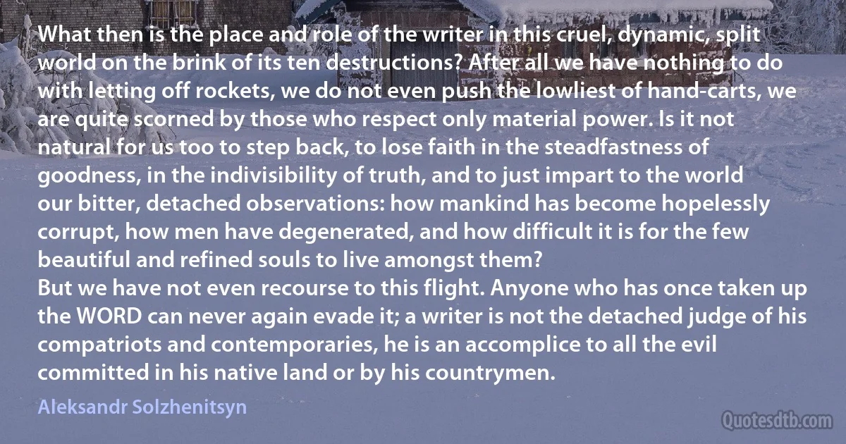 What then is the place and role of the writer in this cruel, dynamic, split world on the brink of its ten destructions? After all we have nothing to do with letting off rockets, we do not even push the lowliest of hand-carts, we are quite scorned by those who respect only material power. Is it not natural for us too to step back, to lose faith in the steadfastness of goodness, in the indivisibility of truth, and to just impart to the world our bitter, detached observations: how mankind has become hopelessly corrupt, how men have degenerated, and how difficult it is for the few beautiful and refined souls to live amongst them?
But we have not even recourse to this flight. Anyone who has once taken up the WORD can never again evade it; a writer is not the detached judge of his compatriots and contemporaries, he is an accomplice to all the evil committed in his native land or by his countrymen. (Aleksandr Solzhenitsyn)