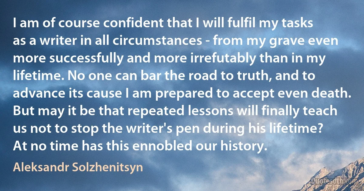 I am of course confident that I will fulfil my tasks as a writer in all circumstances - from my grave even more successfully and more irrefutably than in my lifetime. No one can bar the road to truth, and to advance its cause I am prepared to accept even death. But may it be that repeated lessons will finally teach us not to stop the writer's pen during his lifetime? At no time has this ennobled our history. (Aleksandr Solzhenitsyn)