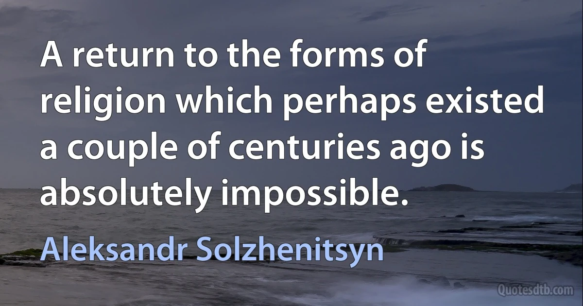 A return to the forms of religion which perhaps existed a couple of centuries ago is absolutely impossible. (Aleksandr Solzhenitsyn)