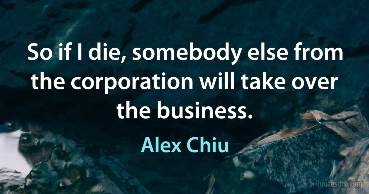 So if I die, somebody else from the corporation will take over the business. (Alex Chiu)