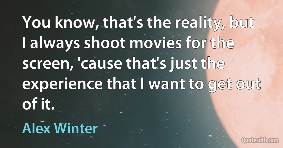 You know, that's the reality, but I always shoot movies for the screen, 'cause that's just the experience that I want to get out of it. (Alex Winter)