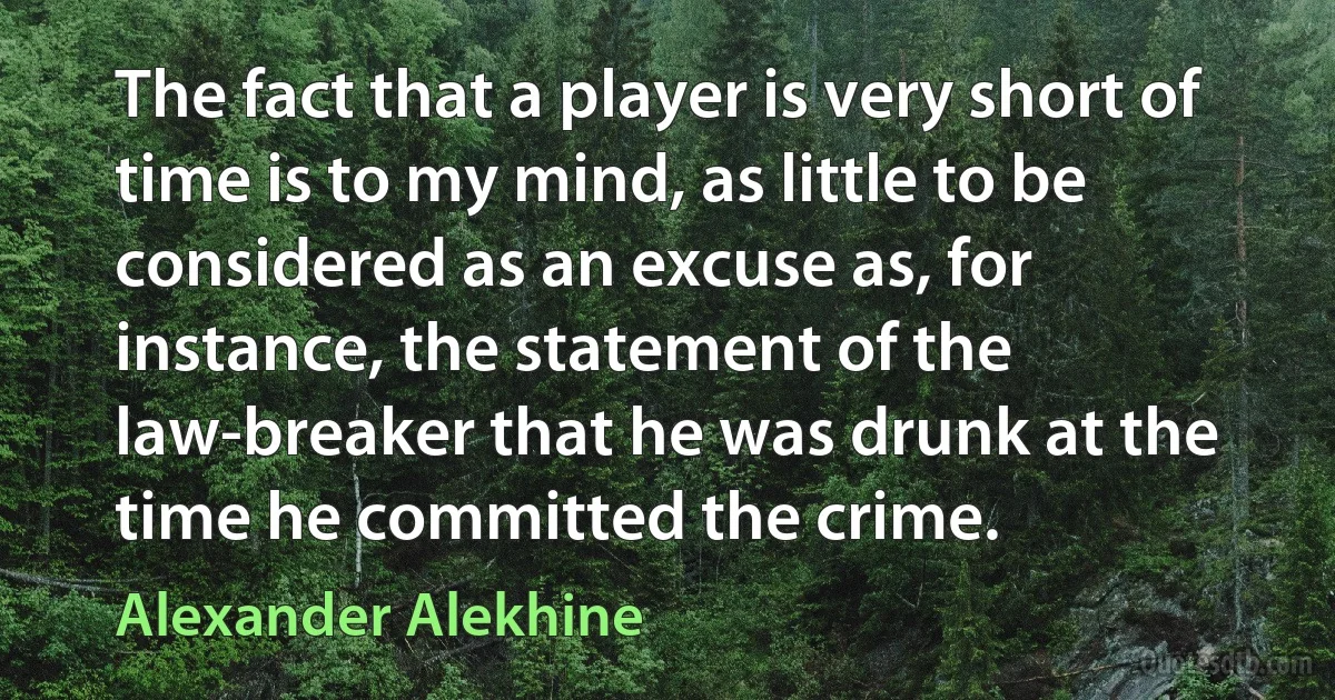 The fact that a player is very short of time is to my mind, as little to be considered as an excuse as, for instance, the statement of the law-breaker that he was drunk at the time he committed the crime. (Alexander Alekhine)