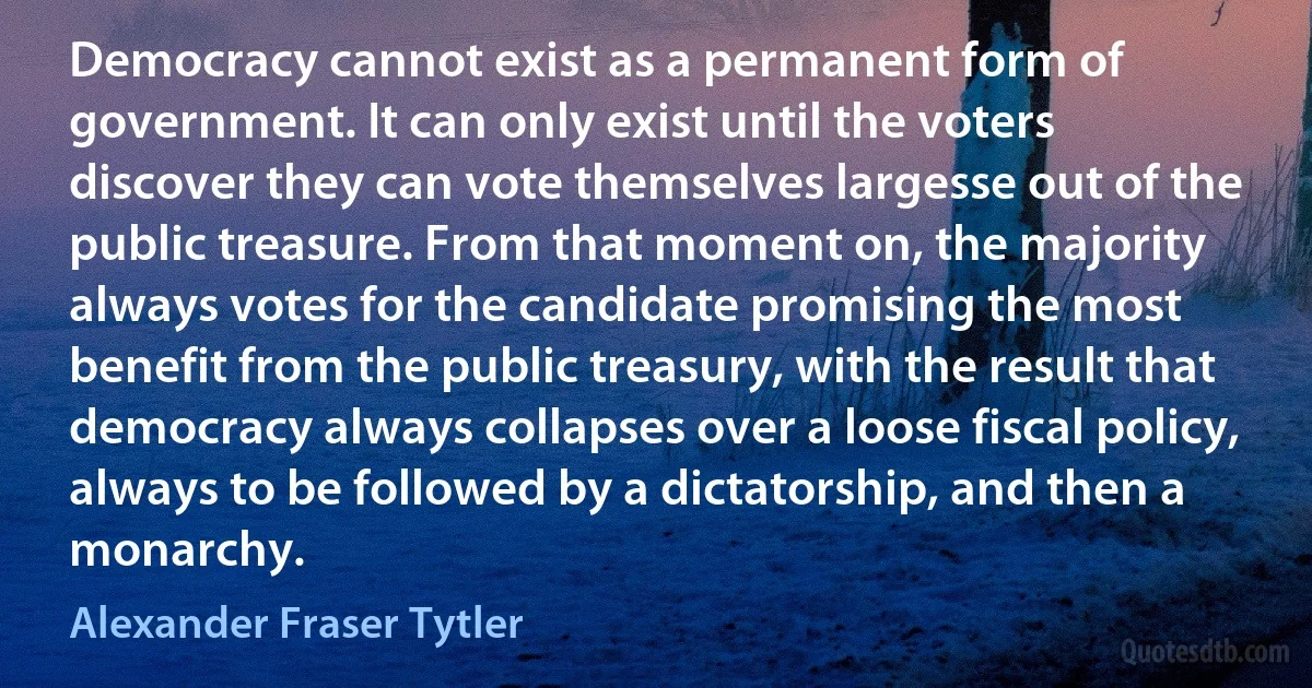 Democracy cannot exist as a permanent form of government. It can only exist until the voters discover they can vote themselves largesse out of the public treasure. From that moment on, the majority always votes for the candidate promising the most benefit from the public treasury, with the result that democracy always collapses over a loose fiscal policy, always to be followed by a dictatorship, and then a monarchy. (Alexander Fraser Tytler)