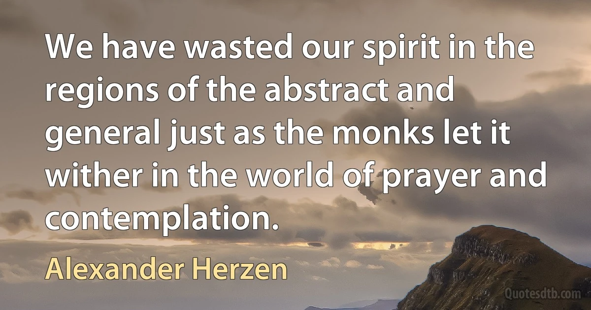 We have wasted our spirit in the regions of the abstract and general just as the monks let it wither in the world of prayer and contemplation. (Alexander Herzen)