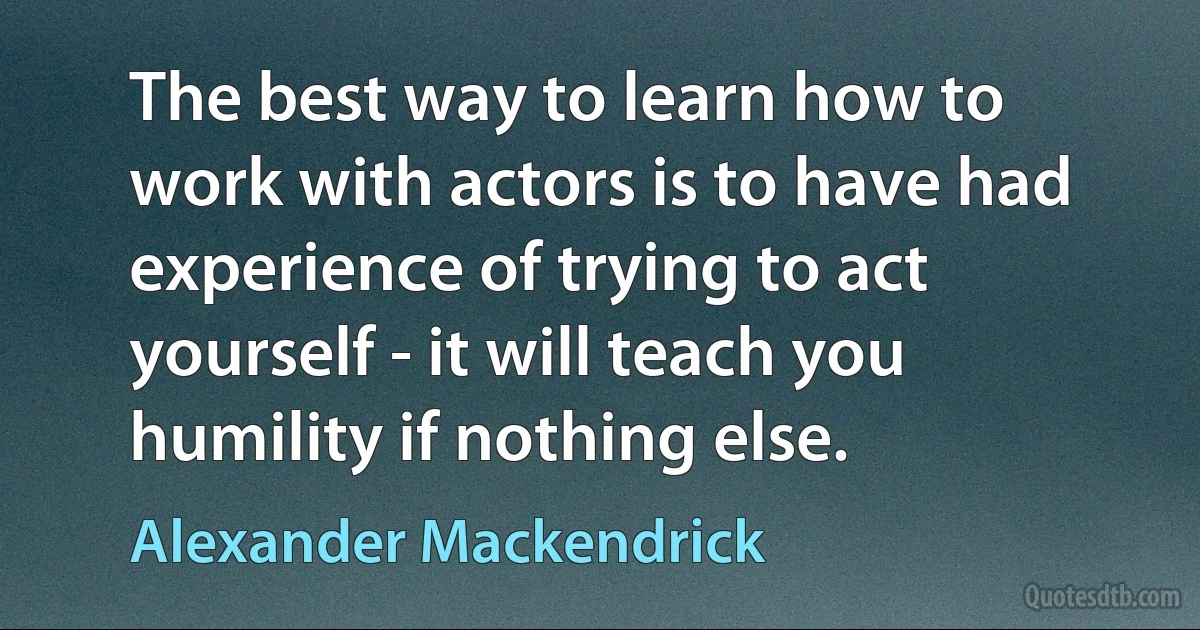 The best way to learn how to work with actors is to have had experience of trying to act yourself - it will teach you humility if nothing else. (Alexander Mackendrick)