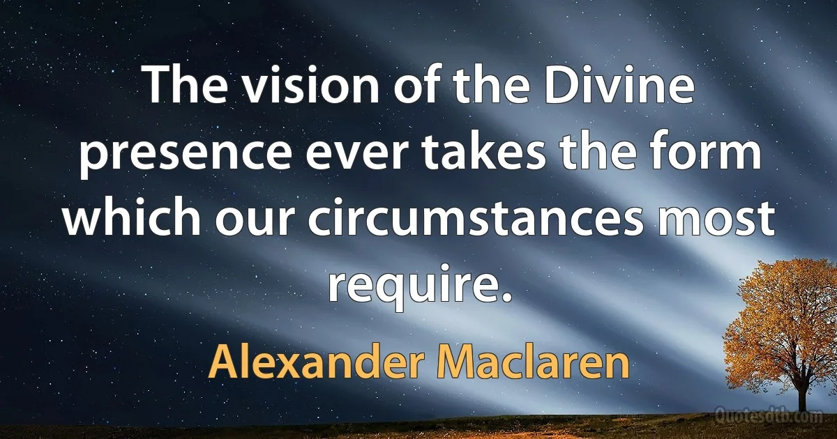 The vision of the Divine presence ever takes the form which our circumstances most require. (Alexander Maclaren)