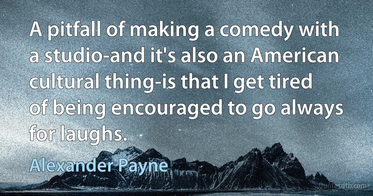 A pitfall of making a comedy with a studio-and it's also an American cultural thing-is that I get tired of being encouraged to go always for laughs. (Alexander Payne)