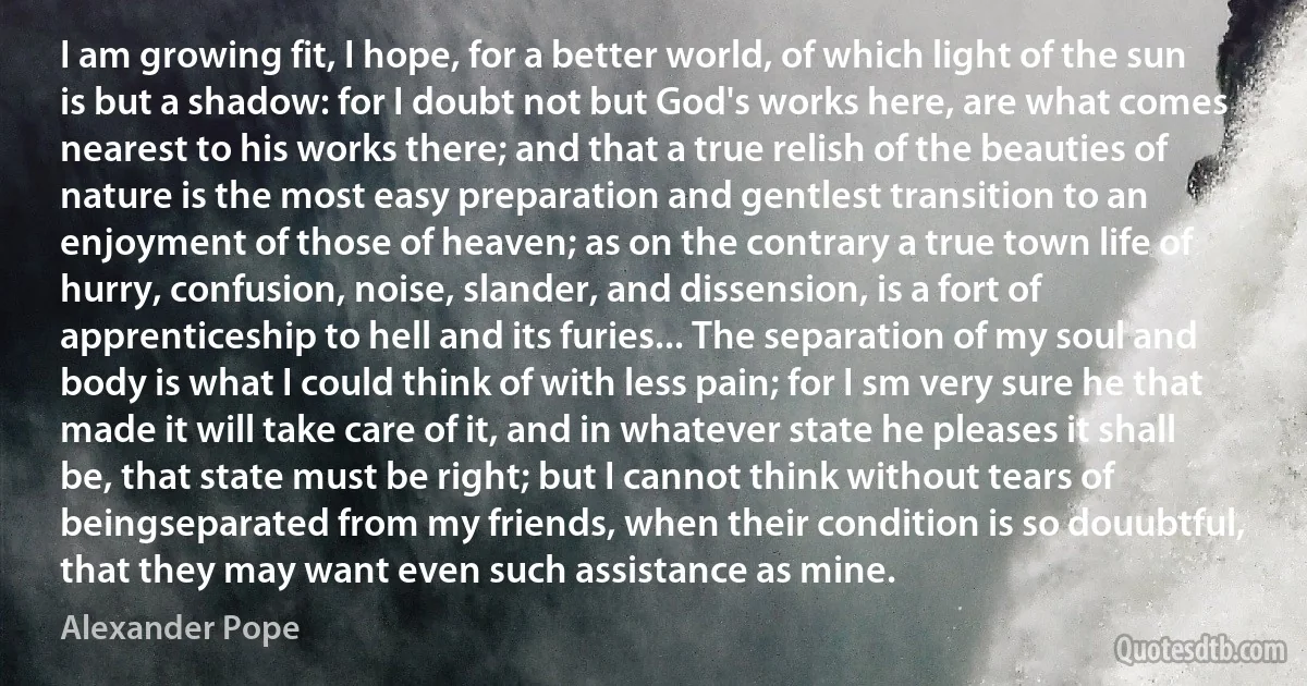 I am growing fit, I hope, for a better world, of which light of the sun is but a shadow: for I doubt not but God's works here, are what comes nearest to his works there; and that a true relish of the beauties of nature is the most easy preparation and gentlest transition to an enjoyment of those of heaven; as on the contrary a true town life of hurry, confusion, noise, slander, and dissension, is a fort of apprenticeship to hell and its furies... The separation of my soul and body is what I could think of with less pain; for I sm very sure he that made it will take care of it, and in whatever state he pleases it shall be, that state must be right; but I cannot think without tears of beingseparated from my friends, when their condition is so douubtful, that they may want even such assistance as mine. (Alexander Pope)