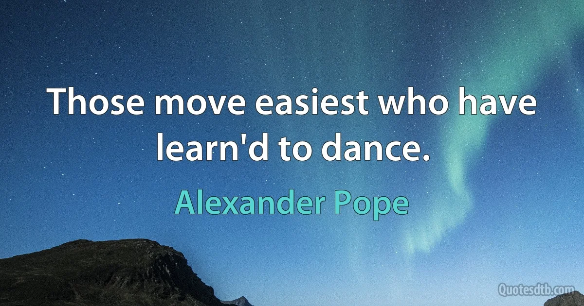 Those move easiest who have learn'd to dance. (Alexander Pope)