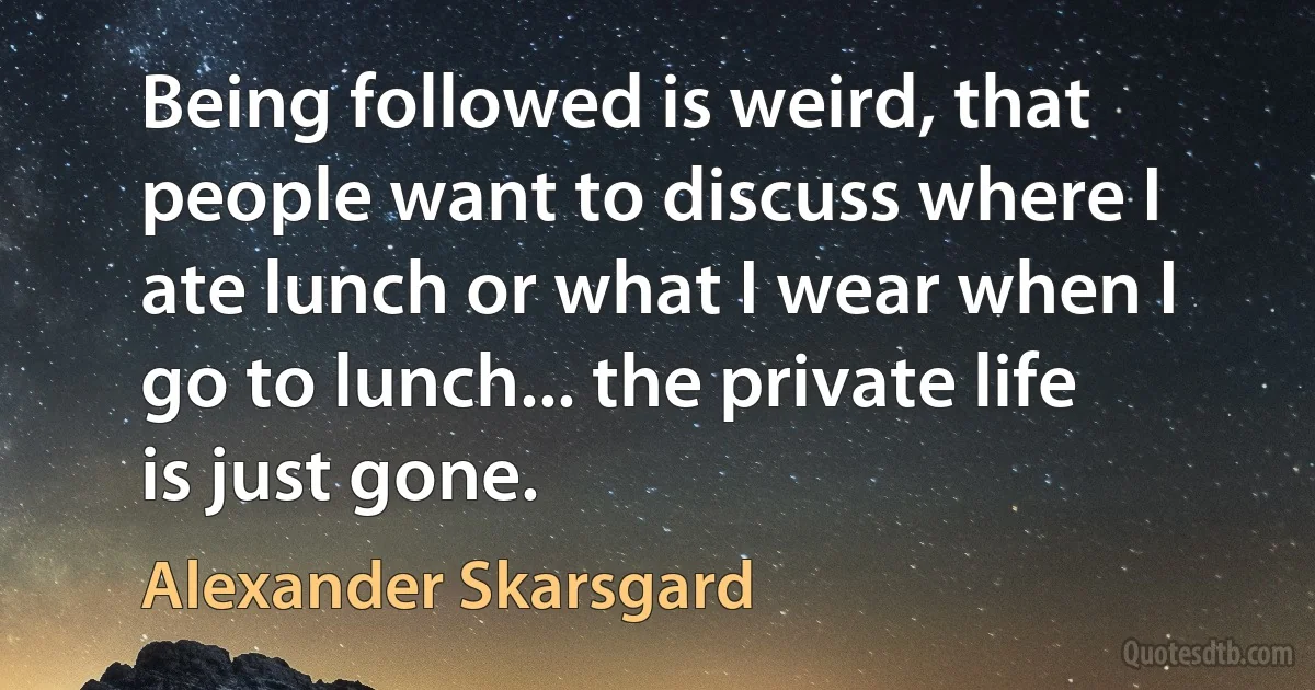 Being followed is weird, that people want to discuss where I ate lunch or what I wear when I go to lunch... the private life is just gone. (Alexander Skarsgard)