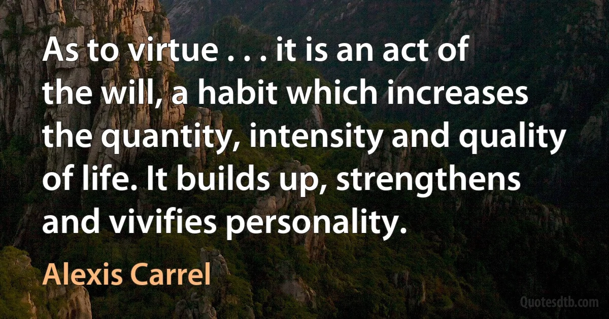 As to virtue . . . it is an act of the will, a habit which increases the quantity, intensity and quality of life. It builds up, strengthens and vivifies personality. (Alexis Carrel)