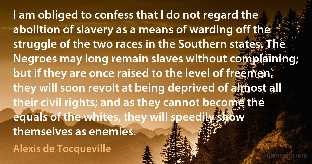 I am obliged to confess that I do not regard the abolition of slavery as a means of warding off the struggle of the two races in the Southern states. The Negroes may long remain slaves without complaining; but if they are once raised to the level of freemen, they will soon revolt at being deprived of almost all their civil rights; and as they cannot become the equals of the whites, they will speedily show themselves as enemies. (Alexis de Tocqueville)