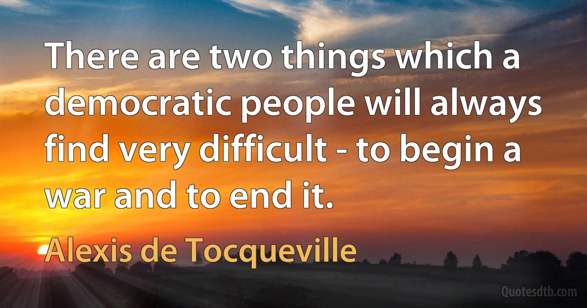 There are two things which a democratic people will always find very difficult - to begin a war and to end it. (Alexis de Tocqueville)