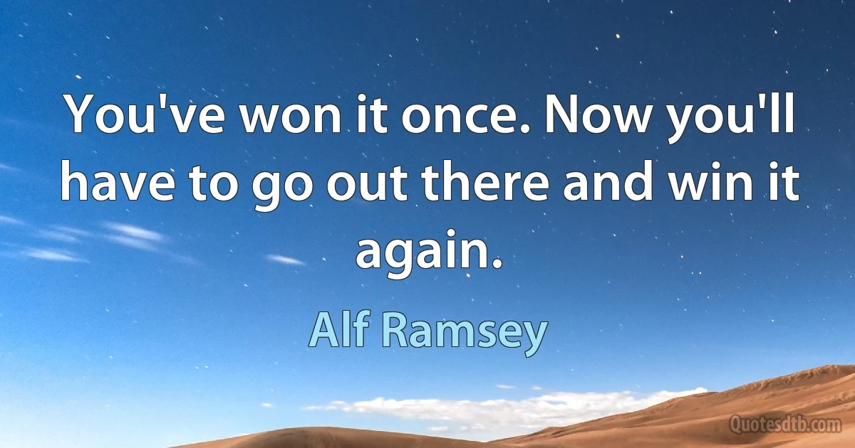 You've won it once. Now you'll have to go out there and win it again. (Alf Ramsey)