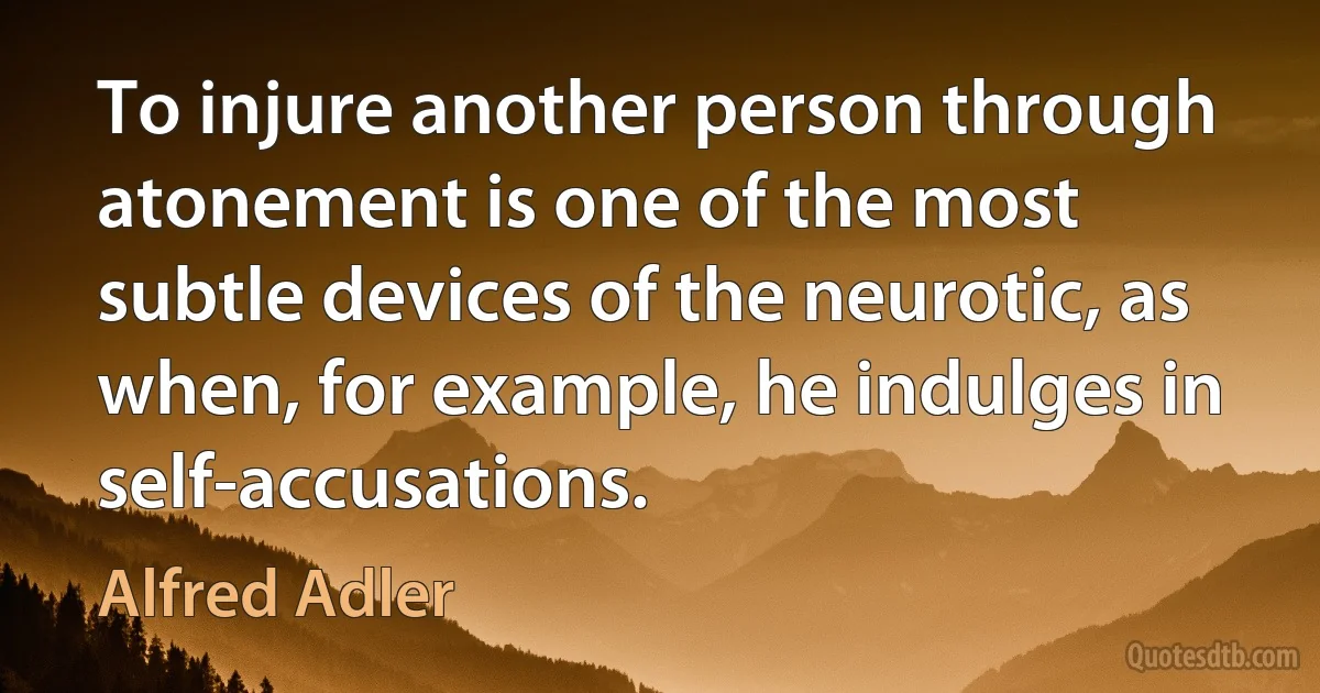 To injure another person through atonement is one of the most subtle devices of the neurotic, as when, for example, he indulges in self-accusations. (Alfred Adler)