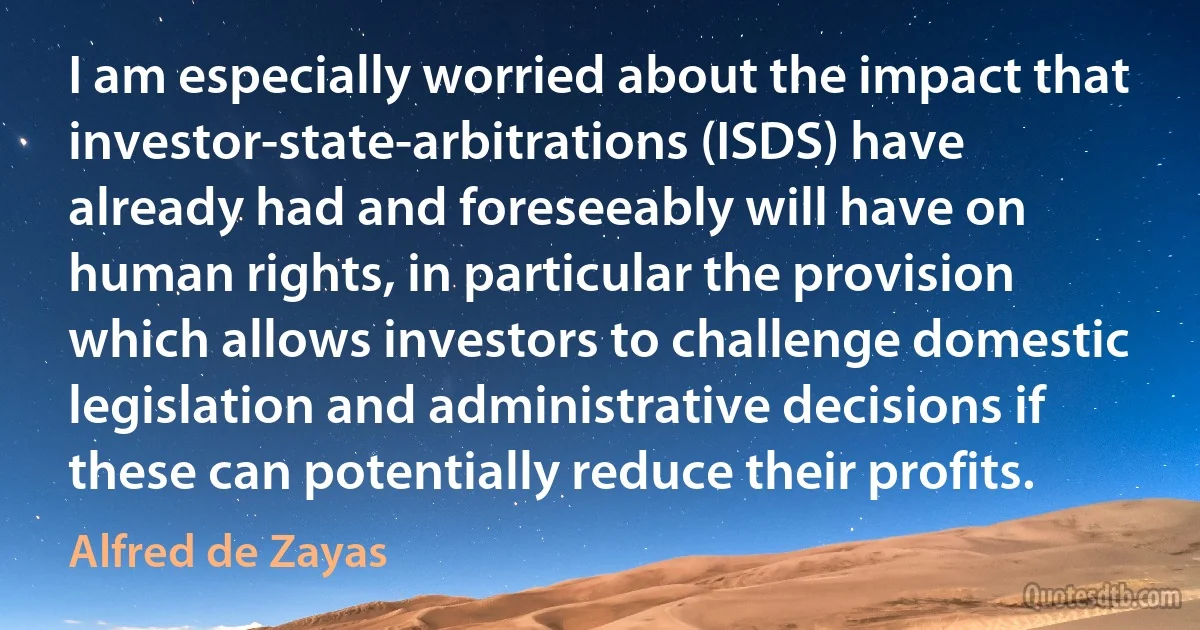 I am especially worried about the impact that investor-state-arbitrations (ISDS) have already had and foreseeably will have on human rights, in particular the provision which allows investors to challenge domestic legislation and administrative decisions if these can potentially reduce their profits. (Alfred de Zayas)