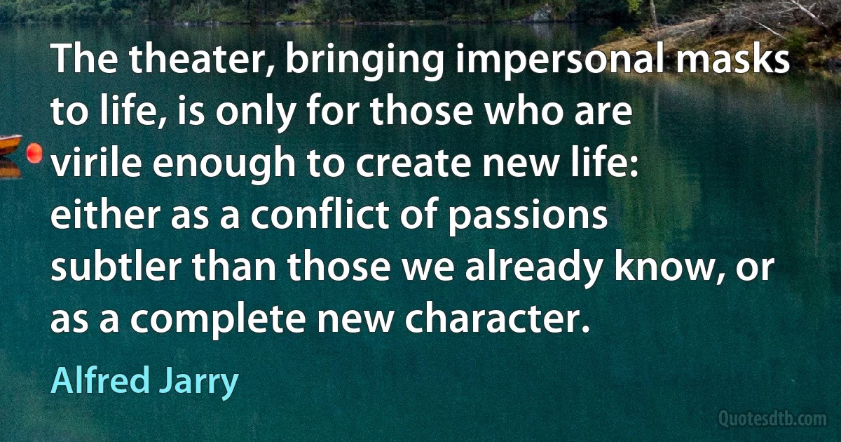 The theater, bringing impersonal masks to life, is only for those who are virile enough to create new life: either as a conflict of passions subtler than those we already know, or as a complete new character. (Alfred Jarry)