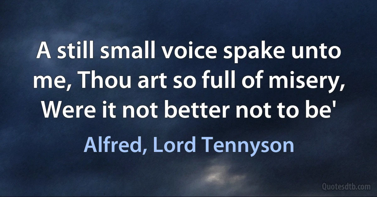 A still small voice spake unto me, Thou art so full of misery, Were it not better not to be' (Alfred, Lord Tennyson)