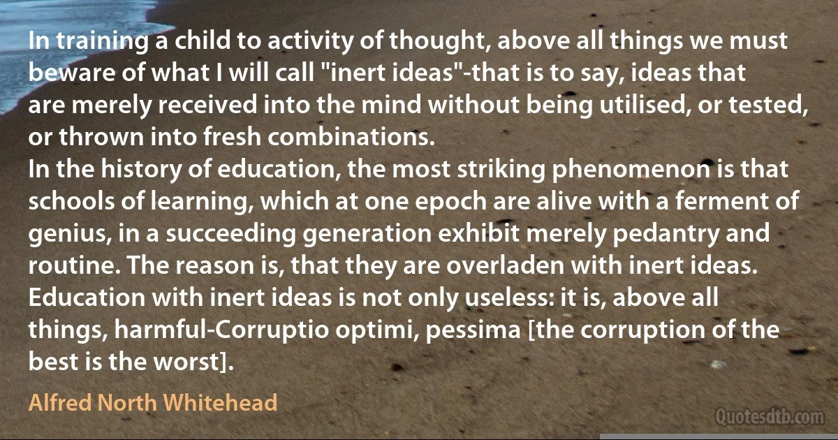 In training a child to activity of thought, above all things we must beware of what I will call "inert ideas"-that is to say, ideas that are merely received into the mind without being utilised, or tested, or thrown into fresh combinations.
In the history of education, the most striking phenomenon is that schools of learning, which at one epoch are alive with a ferment of genius, in a succeeding generation exhibit merely pedantry and routine. The reason is, that they are overladen with inert ideas. Education with inert ideas is not only useless: it is, above all things, harmful-Corruptio optimi, pessima [the corruption of the best is the worst]. (Alfred North Whitehead)