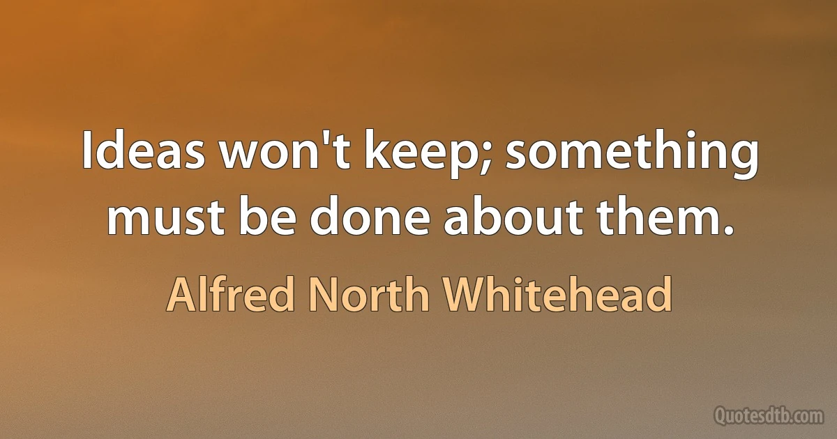 Ideas won't keep; something must be done about them. (Alfred North Whitehead)