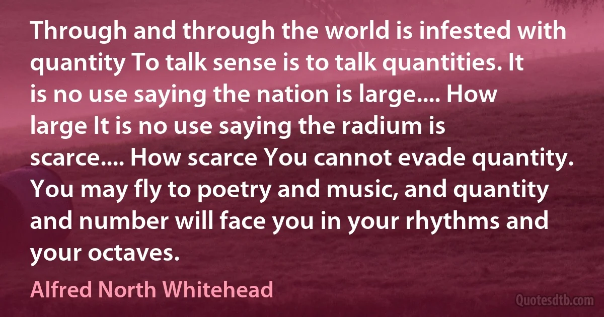 Through and through the world is infested with quantity To talk sense is to talk quantities. It is no use saying the nation is large.... How large It is no use saying the radium is scarce.... How scarce You cannot evade quantity. You may fly to poetry and music, and quantity and number will face you in your rhythms and your octaves. (Alfred North Whitehead)