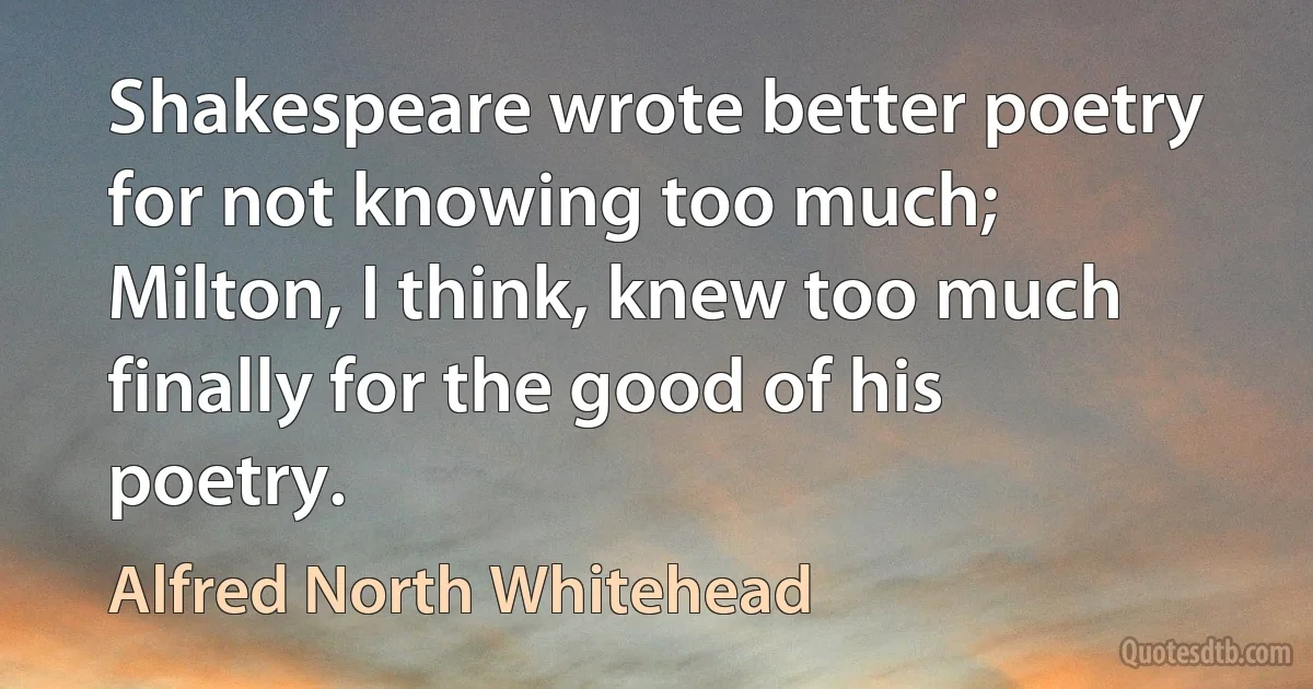 Shakespeare wrote better poetry for not knowing too much; Milton, I think, knew too much finally for the good of his poetry. (Alfred North Whitehead)