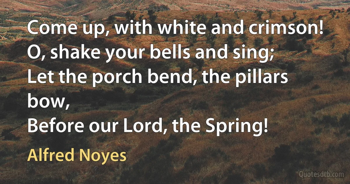 Come up, with white and crimson!
O, shake your bells and sing;
Let the porch bend, the pillars bow,
Before our Lord, the Spring! (Alfred Noyes)