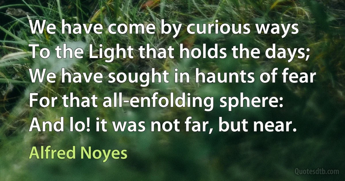 We have come by curious ways
To the Light that holds the days;
We have sought in haunts of fear
For that all-enfolding sphere:
And lo! it was not far, but near. (Alfred Noyes)