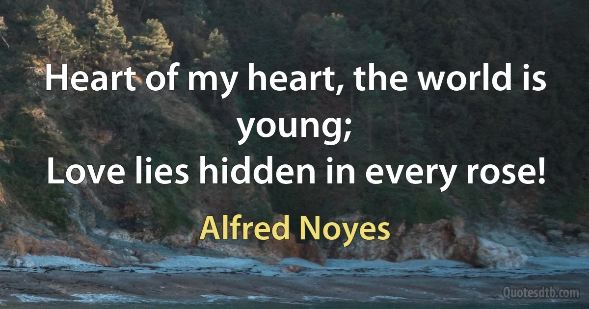 Heart of my heart, the world is young;
Love lies hidden in every rose! (Alfred Noyes)