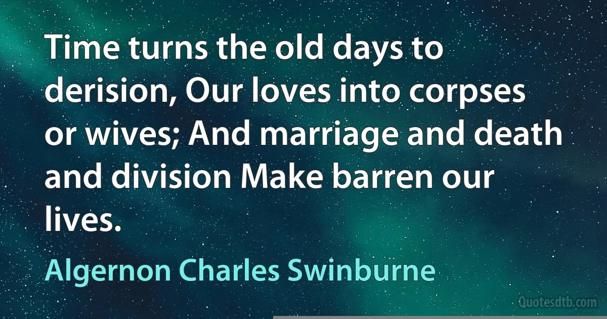 Time turns the old days to derision, Our loves into corpses or wives; And marriage and death and division Make barren our lives. (Algernon Charles Swinburne)