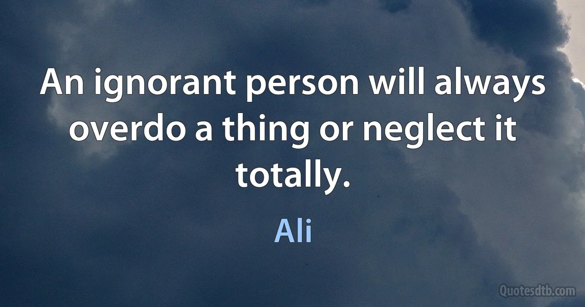 An ignorant person will always overdo a thing or neglect it totally. (Ali)