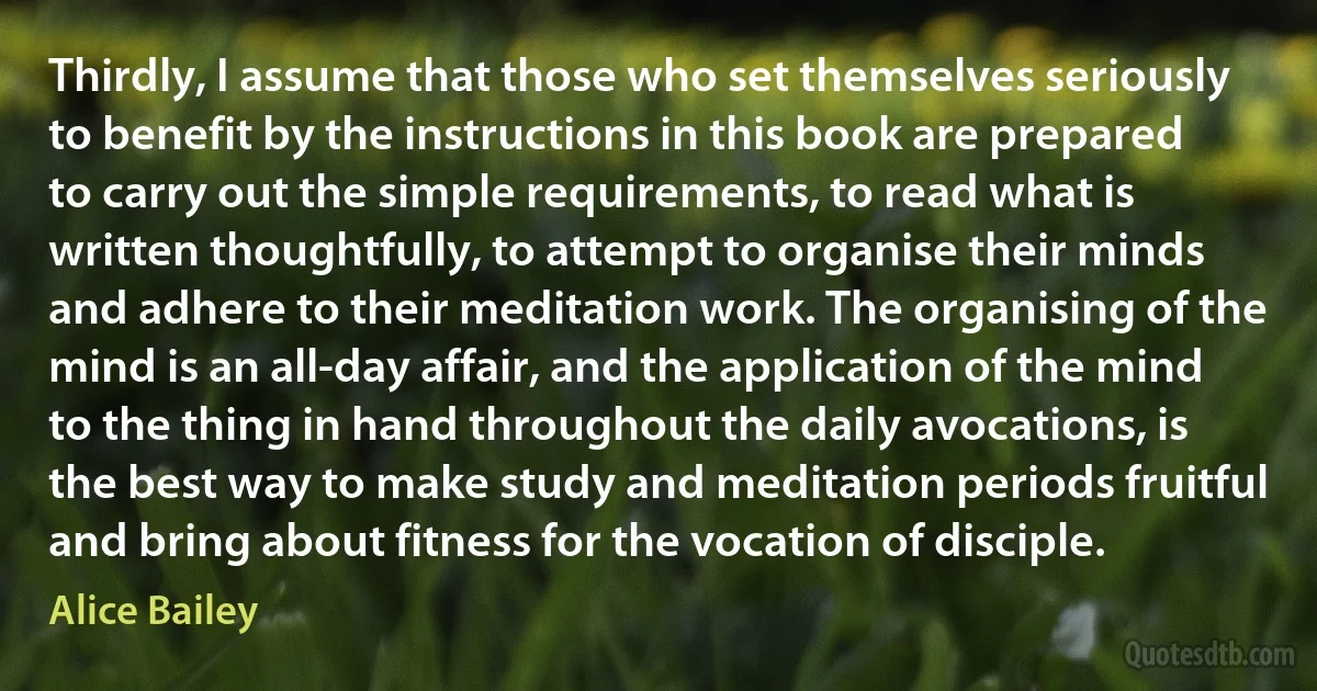 Thirdly, I assume that those who set themselves seriously to benefit by the instructions in this book are prepared to carry out the simple requirements, to read what is written thoughtfully, to attempt to organise their minds and adhere to their meditation work. The organising of the mind is an all-day affair, and the application of the mind to the thing in hand throughout the daily avocations, is the best way to make study and meditation periods fruitful and bring about fitness for the vocation of disciple. (Alice Bailey)