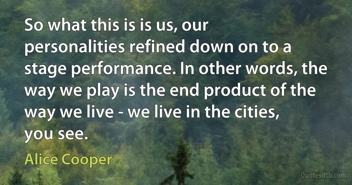 So what this is is us, our personalities refined down on to a stage performance. In other words, the way we play is the end product of the way we live - we live in the cities, you see. (Alice Cooper)