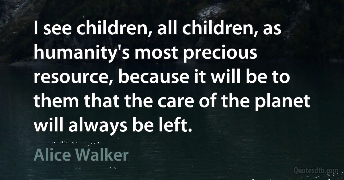 I see children, all children, as humanity's most precious resource, because it will be to them that the care of the planet will always be left. (Alice Walker)