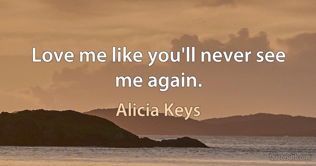 Love me like you'll never see me again. (Alicia Keys)