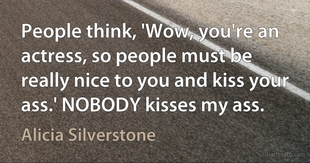 People think, 'Wow, you're an actress, so people must be really nice to you and kiss your ass.' NOBODY kisses my ass. (Alicia Silverstone)