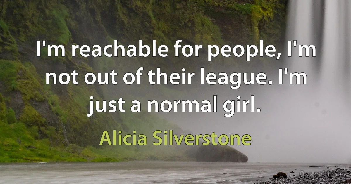 I'm reachable for people, I'm not out of their league. I'm just a normal girl. (Alicia Silverstone)