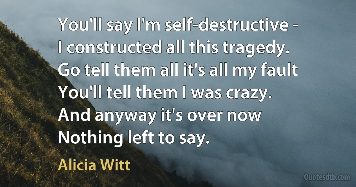 You'll say I'm self-destructive -
I constructed all this tragedy.
Go tell them all it's all my fault
You'll tell them I was crazy.
And anyway it's over now
Nothing left to say. (Alicia Witt)