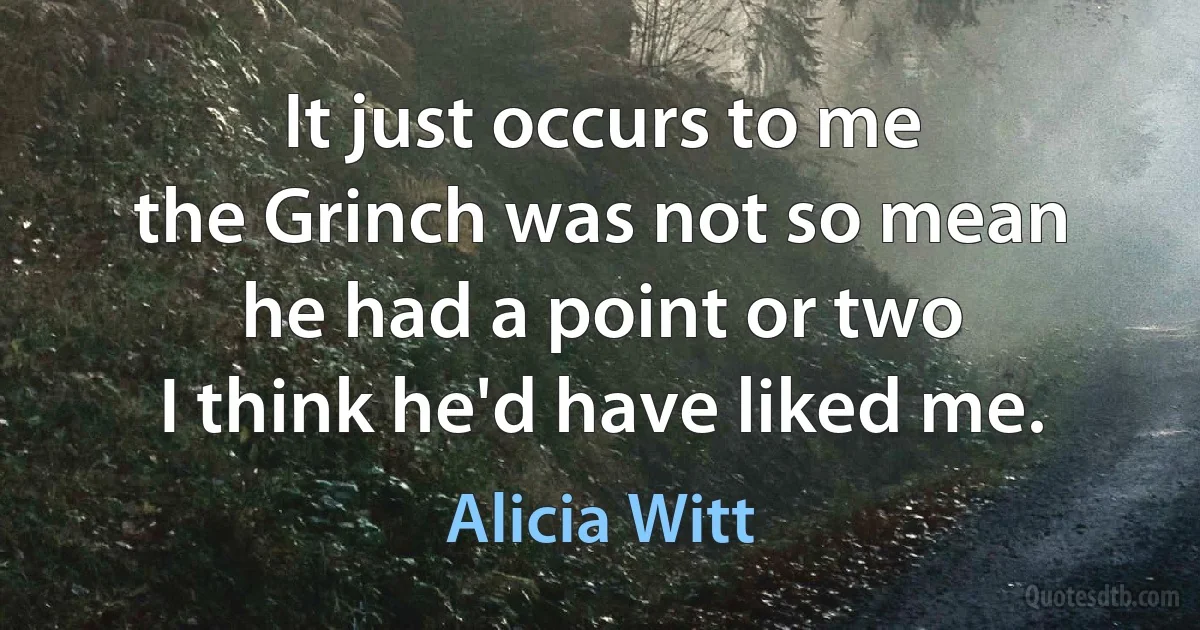 It just occurs to me
the Grinch was not so mean
he had a point or two
I think he'd have liked me. (Alicia Witt)