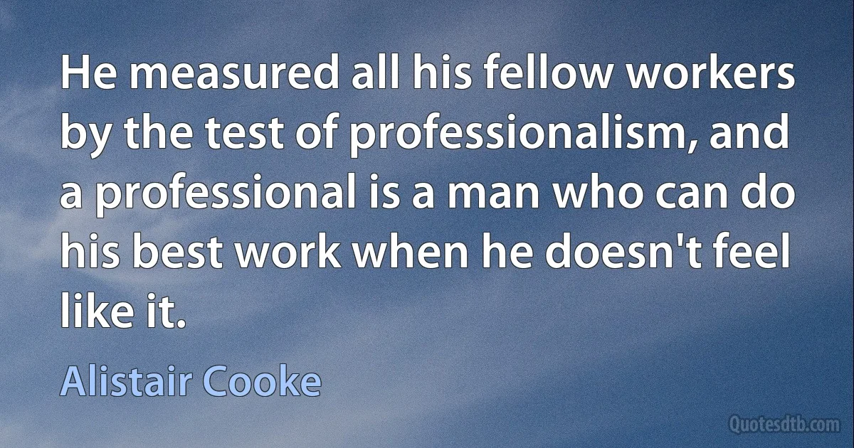 He measured all his fellow workers by the test of professionalism, and a professional is a man who can do his best work when he doesn't feel like it. (Alistair Cooke)