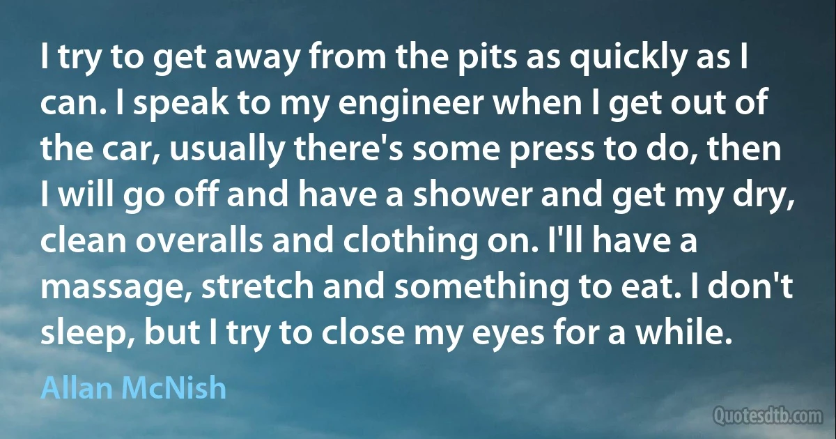 I try to get away from the pits as quickly as I can. I speak to my engineer when I get out of the car, usually there's some press to do, then I will go off and have a shower and get my dry, clean overalls and clothing on. I'll have a massage, stretch and something to eat. I don't sleep, but I try to close my eyes for a while. (Allan McNish)